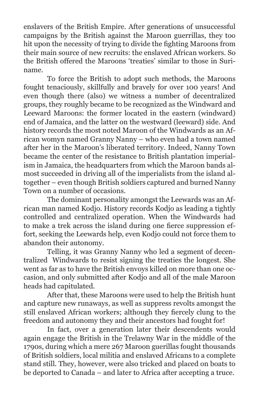 enslavers of the British Empire. After generations of unsuccessful campaigns by the British against the Maroon guerrillas, they too hit upon the necessity of trying to divide the fighting Maroons from their main source of new recruits: the enslaved African workers. So the British offered the Maroons ‘treaties’ similar to those in Suri- name.  To force the British to adopt such methods, the Maroons fought tenaciously, skillfully and bravely for over 100 years! And even though there (also) we witness a number of decentralized groups, they roughly became to be recognized as the Windward and Leeward Maroons: the former located in the castern (windward) end of Jamaica, and the latter on the westward (leeward) side. And history records the most noted Maroon of the Windwards as an Af- rican womyn named Granny Nanny — who even had a town named after her in the Maroon’s liberated territory. Indeed, Nanny Town became the center of the resistance to British plantation imperial- ism in Jamaica, the headquarters from which the Maroon bands al- most succeeded in driving all of the imperialists from the island al- together — even though British soldiers captured and burned Nanny Town on a number of occasions.  ‘The dominant personality amongst the Leewards was an Af- rican man named Kodjo. History records Kodjo as leading a tightly controlled and centralized operation. When the Windwards had to make a trek across the island during one fierce suppression ef- fort, seeking the Leewards help, even Kodjo could not force them to abandon their autonomy.  ‘Telling, it was Granny Nanny who led a segment of decen- tralized Windwards to resist signing the treaties the longest. She went as far as to have the British envoys killed on more than one oc- casion, and only submitted after Kodjo and all of the male Maroon heads had capitulated.  After that, these Maroons were used to help the British hunt and capture new runaways, as well as suppress revolts amongst the still enslaved African workers; although they fiercely clung to the freedom and autonomy they and their ancestors had fought for!  In fact, over a generation later their descendents would again engage the British in the Trelawny War in the middle of the 1790s, during which a mere 267 Maroon guerillas fought thousands of British soldiers, local militia and enslaved Africans to a complete stand still. They, however, were also tricked and placed on boats to be deported to Canada — and later to Africa after accepting a truce.  